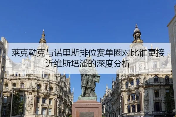 莱克勒克与诺里斯排位赛单圈对比谁更接近维斯塔潘的深度分析