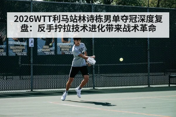 2026WTT利马站林诗栋男单夺冠深度复盘：反手拧拉技术进化带来战术革命