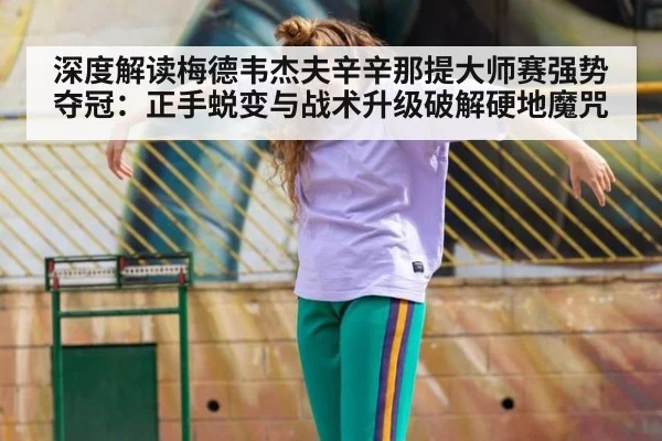 深度解读梅德韦杰夫辛辛那提大师赛强势夺冠：正手蜕变与战术升级破解硬地魔咒